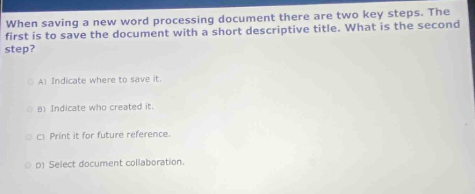 when saving a new word processing document there are two key steps. the first is to save the document with a short descriptive title. what is the second step?\na) indicate where to save it.\nb) indicate who created it.\nc) print it for future reference.\nd) select document collaboration.