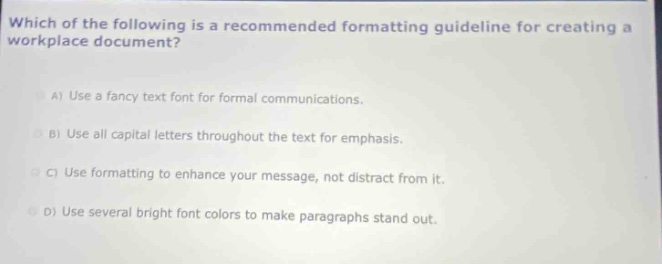 which of the following is a recommended formatting guideline for creating a workplace document?\na) use a fancy text font for formal communications.\nb) use all capital letters throughout the text for emphasis.\nc) use formatting to enhance your message, not distract from it.\nd) use several bright font colors to make paragraphs stand out.