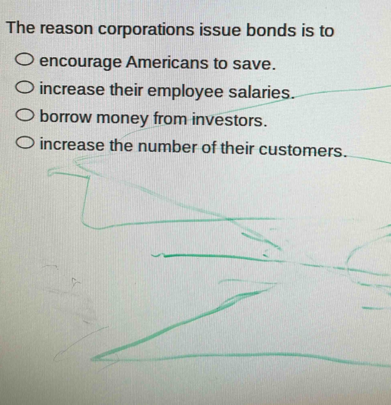 the reason corporations issue bonds is to\n○ encourage americans to save.\n○ increase their employee salaries.\n○ borrow money from investors.\n○ increase the number of their customers.