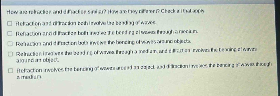how are refraction and diffraction similar? how are they different? check all that apply.\n□ refraction and diffraction both involve the bending of waves.\n□ refraction and diffraction both involve the bending of waves through a medium.\n□ refraction and diffraction both involve the bending of waves around objects.\n□ refraction involves the bending of waves through a medium, and diffraction involves the bending of waves around an object.\n□ refraction involves the bending of waves around an object, and diffraction involves the bending of waves through a medium.