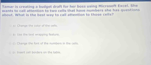 tamar is creating a budget draft for her boss using microsoft excel. she wants to call attention to two cells that have numbers she has questions about. what is the best way to call attention to those cells?\na) change the color of the cells.\nb) use the text wrapping feature.\nc) change the font of the numbers in the cells.\nd) insert cell borders on the table.