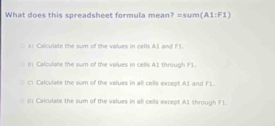 what does this spreadsheet formula mean? =sum(a1:f1)\na) calculate the sum of the values in cells a1 and f1.\nb) calculate the sum of the values in cells a1 through f1.\nc) calculate the sum of the values in all cells except a1 and f1.\nd) calculate the sum of the values in all cells except a1 through f1.