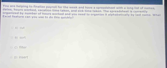 you are helping to finalize payroll for the week and have a spreadsheet with a long list of names, dates, hours worked, vacation time taken, and sick time taken. the spreadsheet is currently organized by number of hours worked and you need to organize it alphabetically by last name. what excel feature can you use to do this quickly?\na) cut\nb) sort\nc) filter\nd) insert