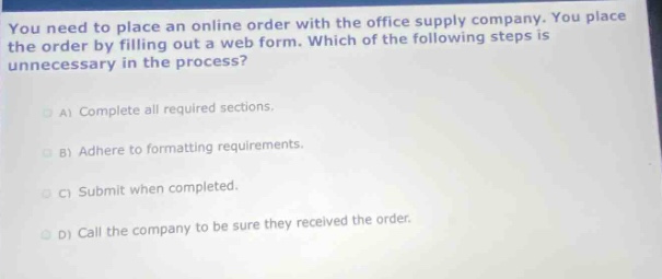 you need to place an online order with the office supply company. you place the order by filling out a web form. which of the following steps is unnecessary in the process?\na) complete all required sections.\nb) adhere to formatting requirements.\nc) submit when completed.\nd) call the company to be sure they received the order.