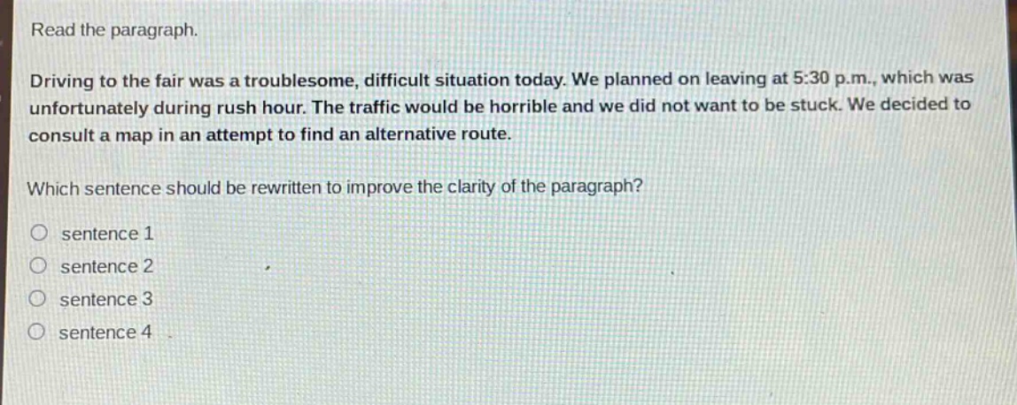 read the paragraph.\ndriving to the fair was a troublesome, difficult situation today. we planned on leaving at 5:30 p.m., which was unfortunately during rush hour. the traffic would be horrible and we did not want to be stuck. we decided to consult a map in an attempt to find an alternative route.\nwhich sentence should be rewritten to improve the clarity of the paragraph?\n○ sentence 1\n○ sentence 2\n○ sentence 3\n○ sentence 4