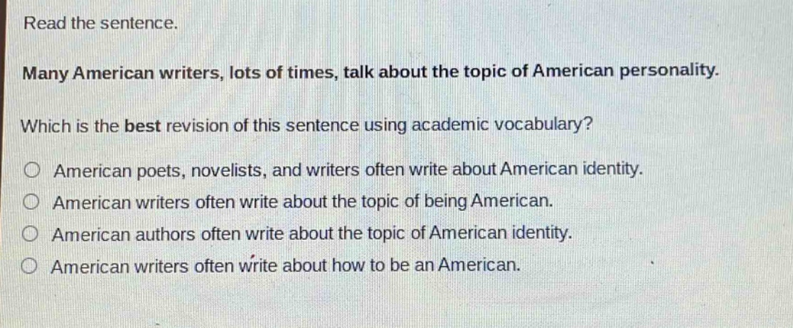 read the sentence.\nmany american writers, lots of times, talk about the topic of american personality.\nwhich is the best revision of this sentence using academic vocabulary?\no american poets, novelists, and writers often write about american identity.\no american writers often write about the topic of being american.\no american authors often write about the topic of american identity.\no american writers often write about how to be an american.