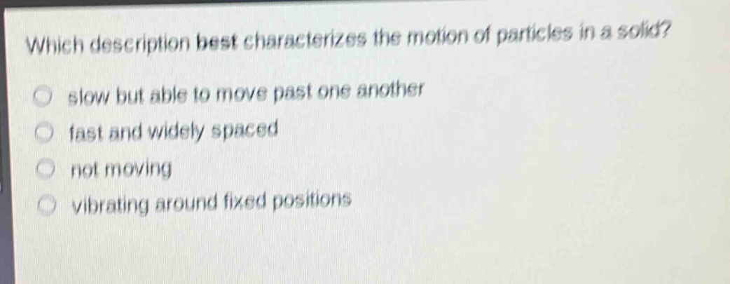 which description best characterizes the motion of particles in a solid?\nslow but able to move past one another\nfast and widely spaced\nnot moving\nvibrating around fixed positions