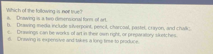 which of the following is not true?\na. drawing is a two - dimensional form of art.\nb. drawing media include silverpoint, pencil, charcoal, pastel, crayon, and chalk.\nc. drawings can be works of art in their own right, or preparatory sketches.\nd. drawing is expensive and takes a long time to produce.