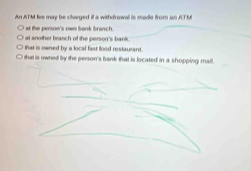 an atm fee may be charged if a withdrawal is made from an atm\nat the persons own bank branch.\nat another branch of the persons bank.\nthat is owned by a local fast food restaurant.\nthat is owned by the persons bank that is located in a shopping mall.