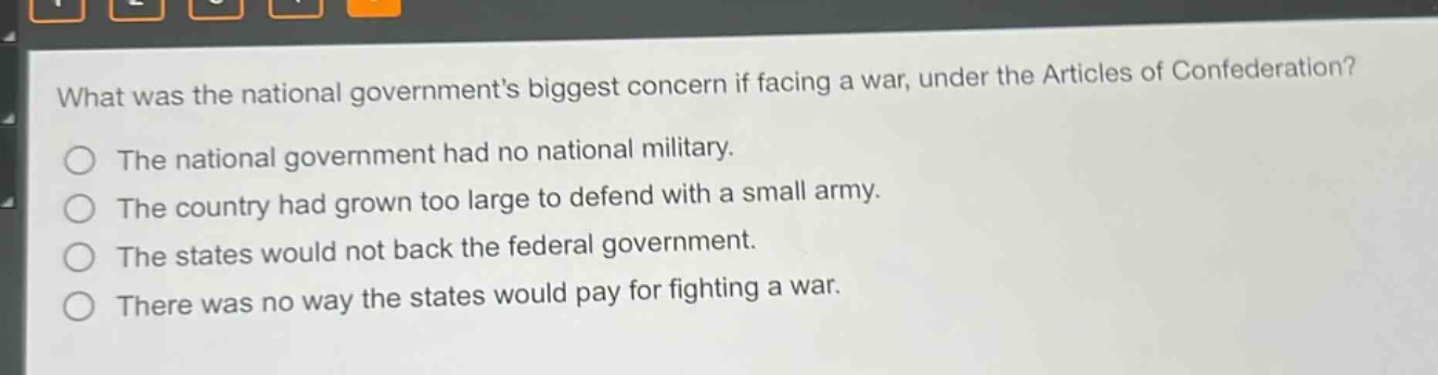 what was the national governments biggest concern if facing a war, under the articles of confederation?\nthe national government had no national military.\nthe country had grown too large to defend with a small army.\nthe states would not back the federal government.\nthere was no way the states would pay for fighting a war.
