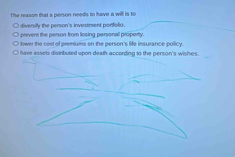 the reason that a person needs to have a will is to\ndiversify the persons investment portfolio.\nprevent the person from losing personal property.\nlower the cost of premiums on the persons life insurance policy.\nhave assets distributed upon death according to the persons wishes.
