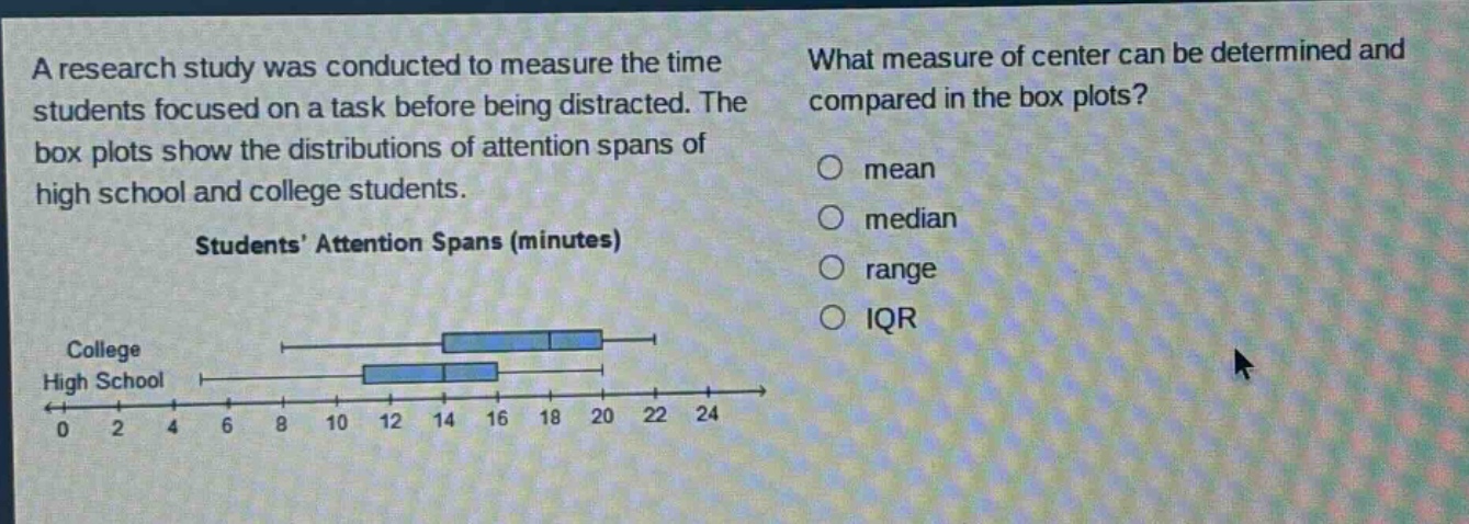 a research study was conducted to measure the time students focused on a task before being distracted. the box plots show the distributions of attention spans of high school and college students. students’ attention spans (minutes) what measure of center can be determined and compared in the box plots? mean median range iqr