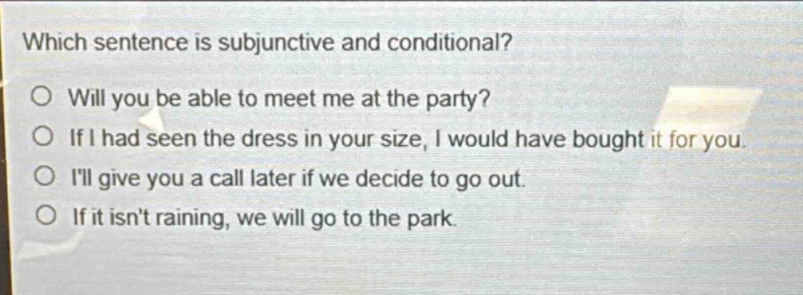 which sentence is subjunctive and conditional?\no will you be able to meet me at the party?\no if i had seen the dress in your size, i would have bought it for you.\no ill give you a call later if we decide to go out.\no if it isnt raining, we will go to the park.
