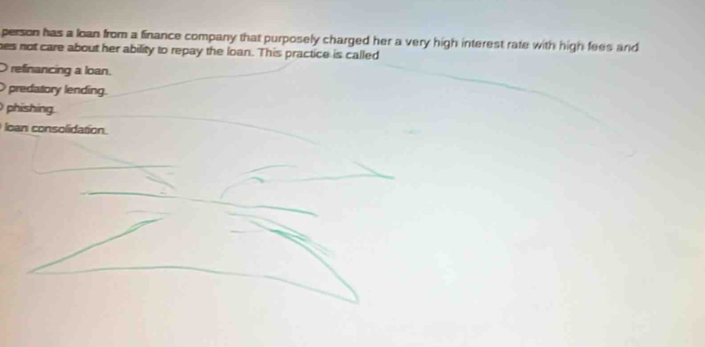 a person has a loan from a finance company that purposely charged her a very high interest rate with high fees and does not care about her ability to repay the loan. this practice is called\n○ refinancing a loan.\n○ predatory lending.\n○ phishing.\n○ loan consolidation.