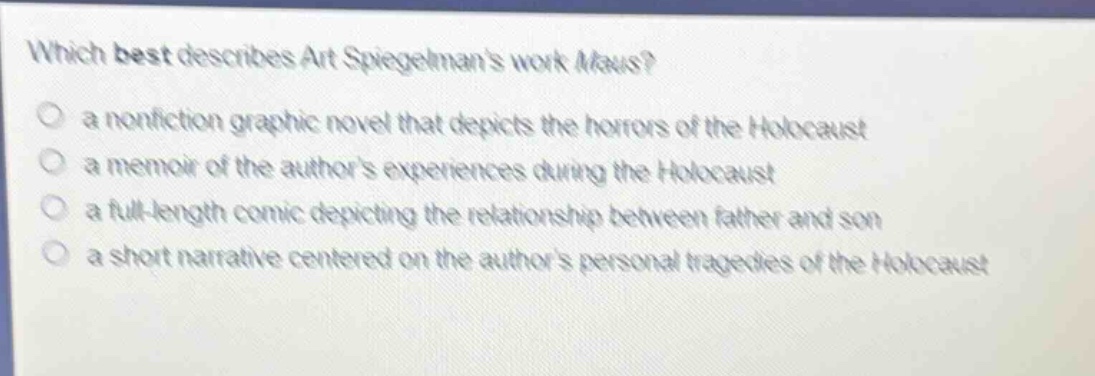 which best describes art spiegelmans work maus?\n a nonfiction graphic novel that depicts the horrors of the holocaust\n a memoir of the authors experiences during the holocaust\n a full - length comic depicting the relationship between father and son\n a short narrative centered on the authors personal tragedies of the holocaust