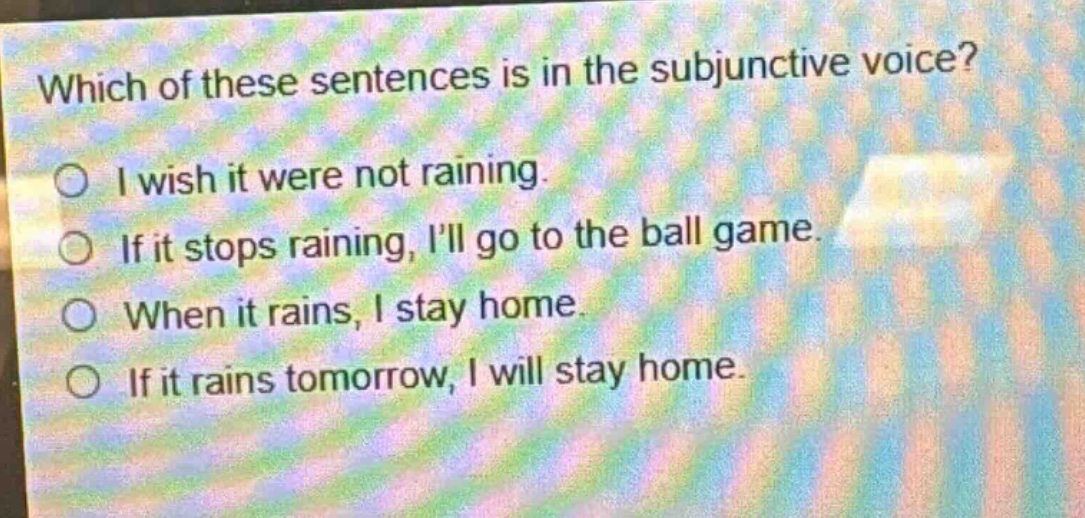 which of these sentences is in the subjunctive voice?\ni wish it were not raining.\nif it stops raining, ill go to the ball game.\nwhen it rains, i stay home.\nif it rains tomorrow, i will stay home.