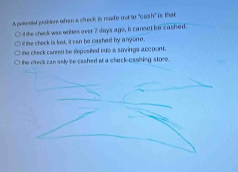a potential problem when a check is made out to \cash\ is that\n○ if the check was written over 7 days ago, it cannot be cashed.\n○ if the check is lost, it can be cashed by anyone.\n○ the check cannot be deposited into a savings account.\n○ the check can only be cashed at a check - cashing store.
