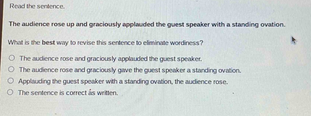 read the sentence.\nthe audience rose up and graciously applauded the guest speaker with a standing ovation.\nwhat is the best way to revise this sentence to eliminate wordiness?\nthe audience rose and graciously applauded the guest speaker.\nthe audience rose and graciously gave the guest speaker a standing ovation.\napplauding the guest speaker with a standing ovation, the audience rose.\nthe sentence is correct as written.
