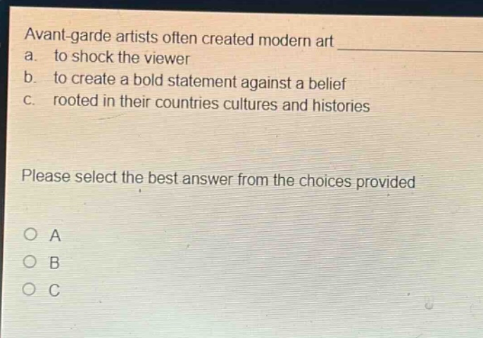 avant - garde artists often created modern art\na. to shock the viewer\nb. to create a bold statement against a belief\nc. rooted in their countries cultures and histories\nplease select the best answer from the choices provided\no a\no b\no c