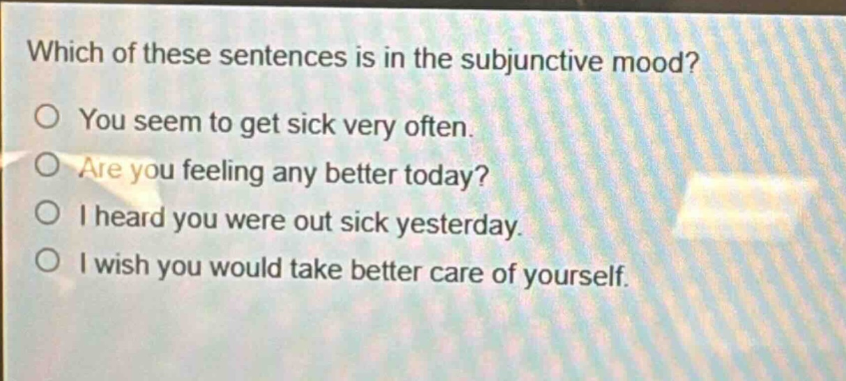 which of these sentences is in the subjunctive mood?\no you seem to get sick very often.\no are you feeling any better today?\no i heard you were out sick yesterday.\no i wish you would take better care of yourself.