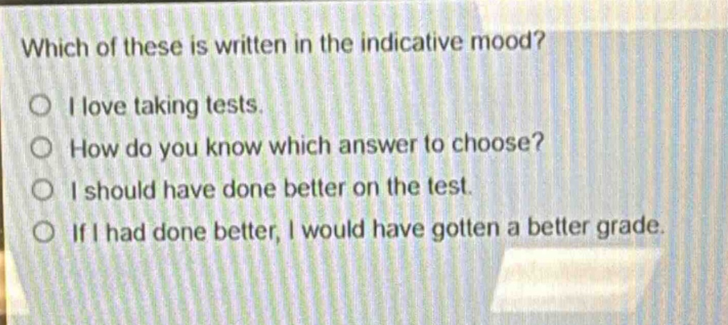 which of these is written in the indicative mood?\no i love taking tests.\no how do you know which answer to choose?\no i should have done better on the test.\no if i had done better, i would have gotten a better grade.