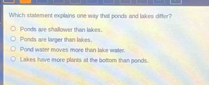 which statement explains one way that ponds and lakes differ?\nponds are shallower than lakes.\nponds are larger than lakes.\npond water moves more than lake water.\nlakes have more plants at the bottom than ponds.