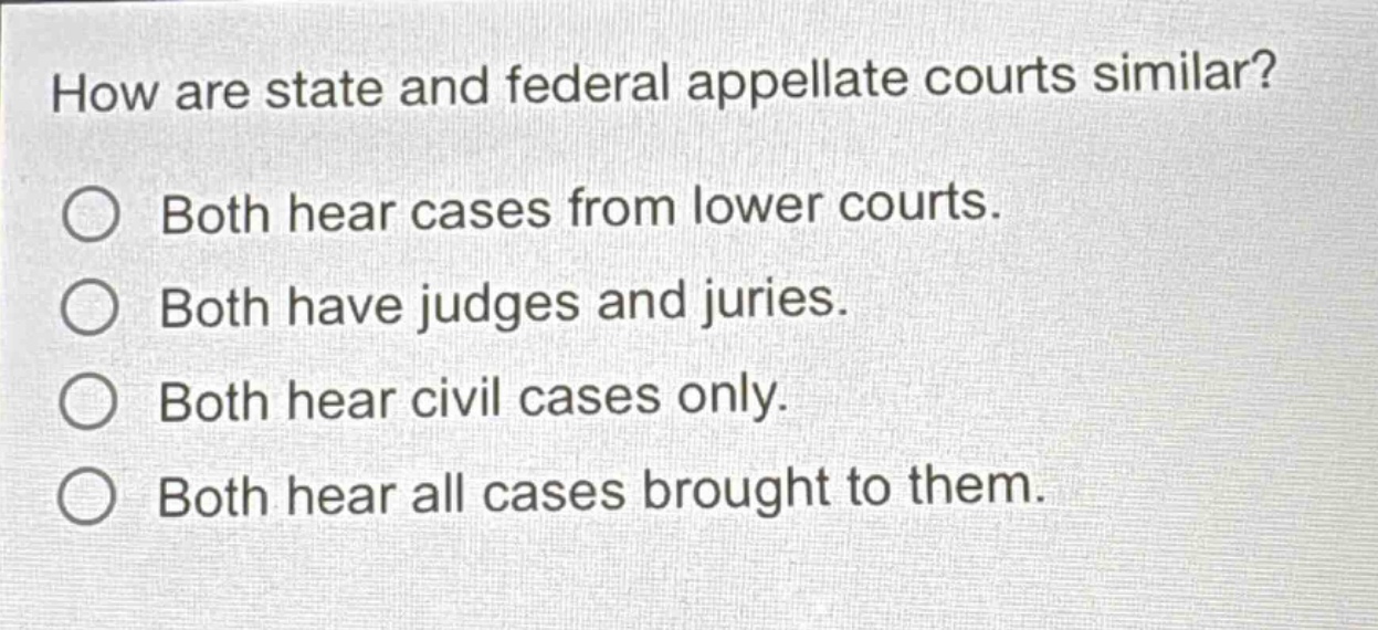 how are state and federal appellate courts similar?\nboth hear cases from lower courts.\nboth have judges and juries.\nboth hear civil cases only.\nboth hear all cases brought to them.
