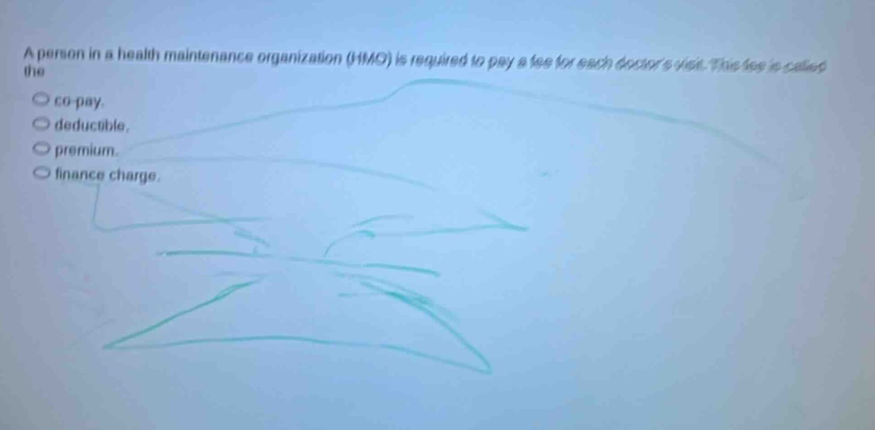 a person in a health maintenance organization (hmo) is required to pay a fee for each doctors visit. this fee is called the\n○ co - pay.\n○ deductible.\n○ premium.\n○ finance charge.
