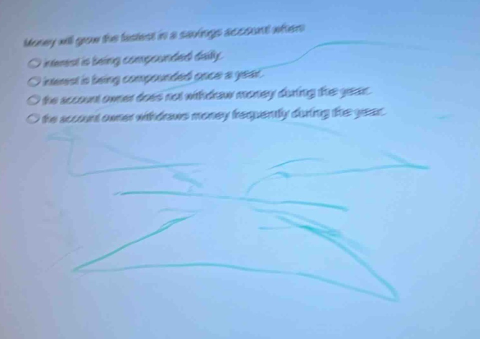 money will grow the fastest in a savings account when\n○ interest is being compounded daily.\n○ interest is being compounded once a year.\n○ the account owner does not withdraw money during the year.\n○ the account owner withdraws money frequently during the year.