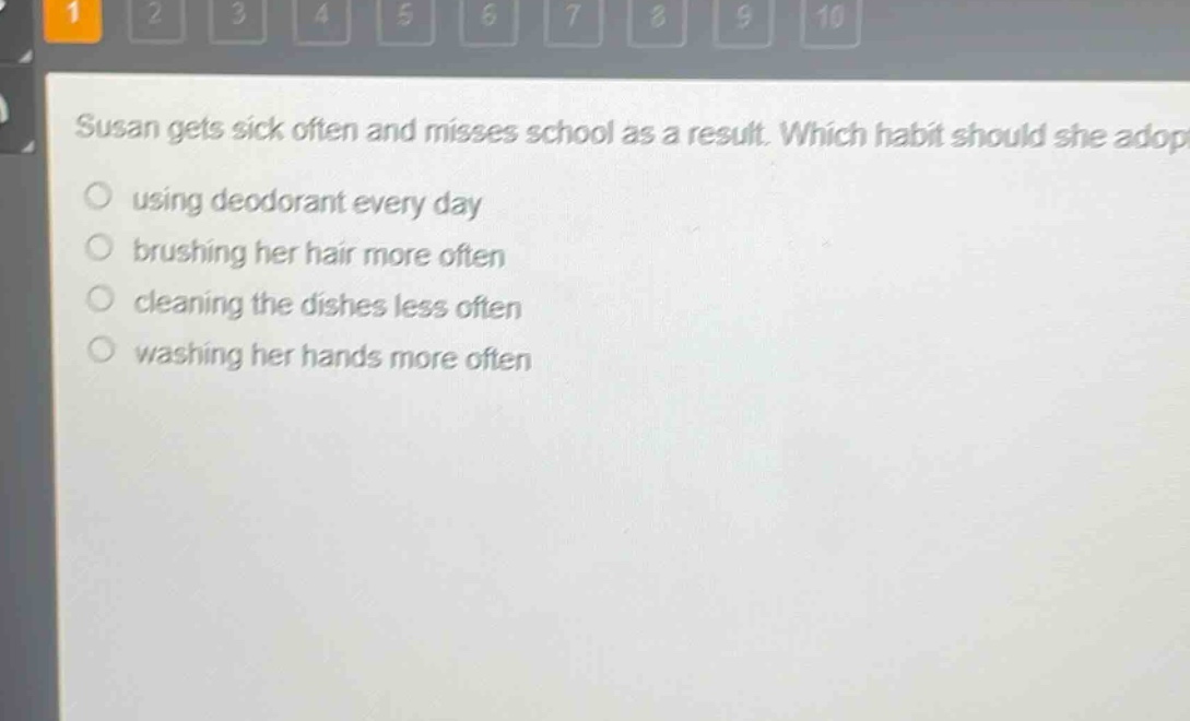 susan gets sick often and misses school as a result. which habit should she adopt?\nusing deodorant every day\nbrushing her hair more often\ncleaning the dishes less often\nwashing her hands more often