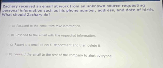 zachary received an email at work from an unknown source requesting personal information such as his phone number, address, and date of birth. what should zachary do?\na) respond to the email with fake information.\nb) respond to the email with the requested information.\nc) report the email to his it department and then delete it.\nd) forward the email to the rest of the company to alert everyone.