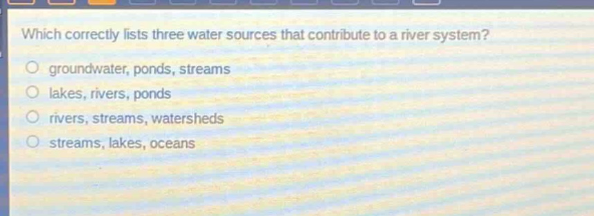 which correctly lists three water sources that contribute to a river system?\n groundwater, ponds, streams\n lakes, rivers, ponds\n rivers, streams, watersheds\n streams, lakes, oceans