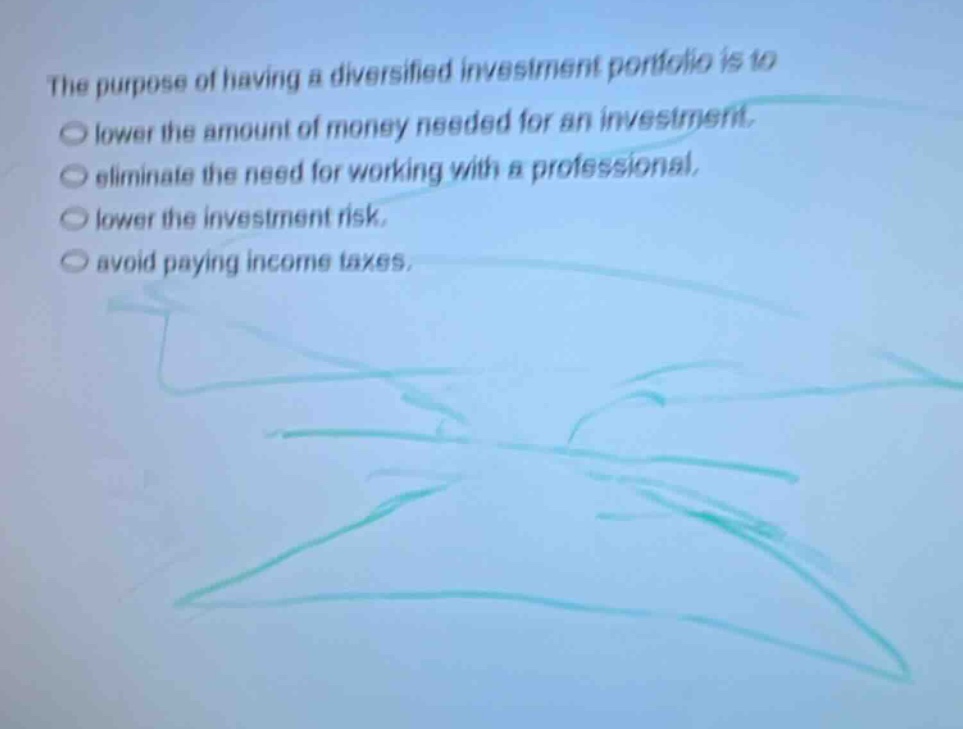 the purpose of having a diversified investment portfolio is to\nlower the amount of money needed for an investment.\neliminate the need for working with a professional.\nlower the investment risk.\navoid paying income taxes.