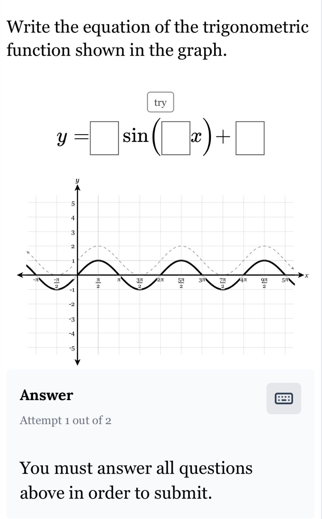 write the equation of the trigonometric function shown in the graph. try $y=squaresin(square x)+square$ answer attempt 1 out of 2 you must answer all questions above in order to submit.