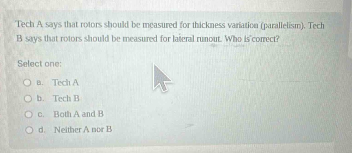 tech a says that rotors should be measured for thickness variation (parallelism). tech b says that rotors should be measured for lateral runout. who is correct? select one: a. tech a b. tech b c. both a and b d. neither a nor b