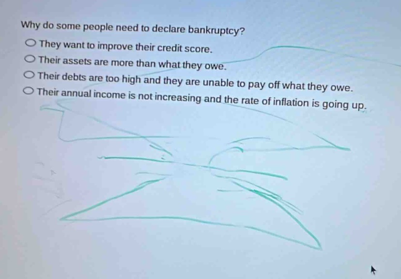 why do some people need to declare bankruptcy?\n○ they want to improve their credit score.\n○ their assets are more than what they owe.\n○ their debts are too high and they are unable to pay off what they owe.\n○ their annual income is not increasing and the rate of inflation is going up.