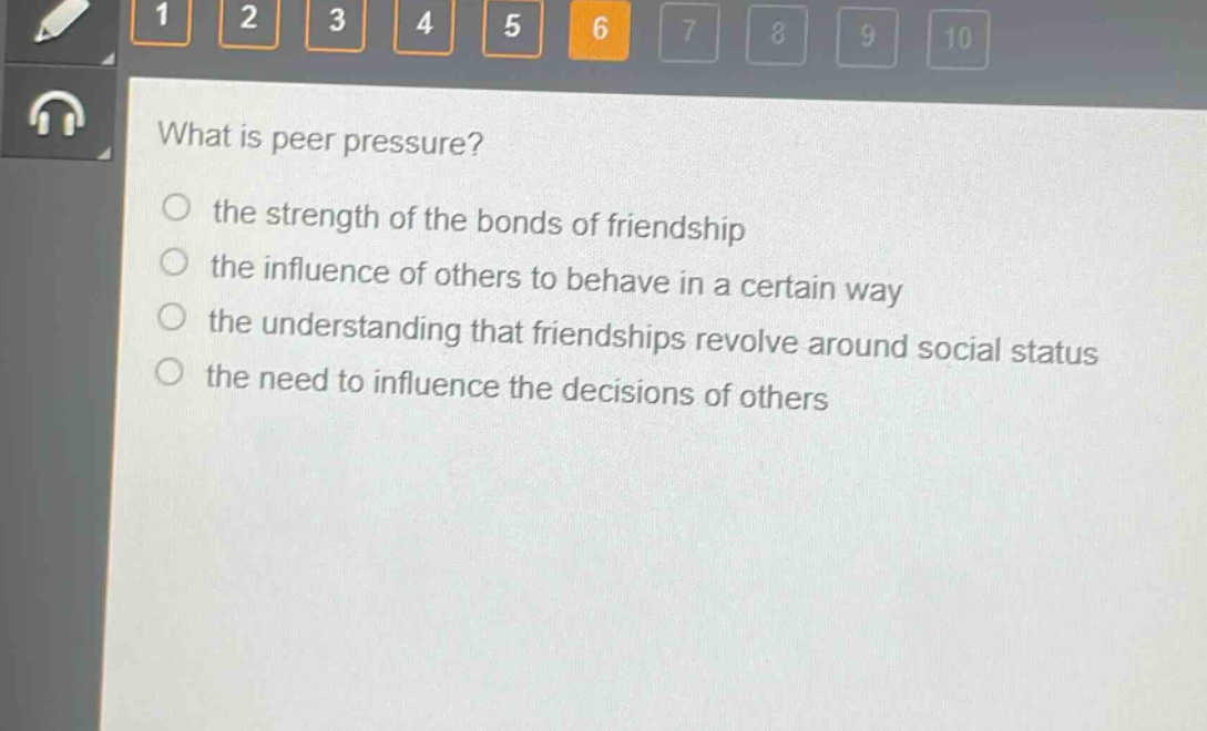 what is peer pressure?\n○ the strength of the bonds of friendship\n○ the influence of others to behave in a certain way\n○ the understanding that friendships revolve around social status\n○ the need to influence the decisions of others