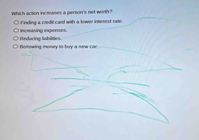 which action increases a persons net worth?\n○ finding a credit card with a lower interest rate.\n○ increasing expenses.\n○ reducing liabilities.\n○ borrowing money to buy a new car.