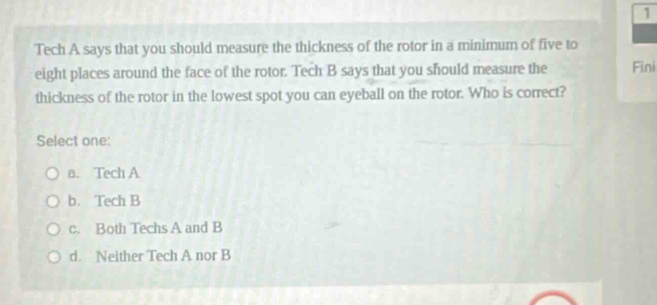 tech a says that you should measure the thickness of the rotor in a minimum of five to eight places around the face of the rotor. tech b says that you should measure the thickness of the rotor in the lowest spot you can eyeball on the rotor. who is correct? select one: a. tech a b. tech b c. both techs a and b d. neither tech a nor b