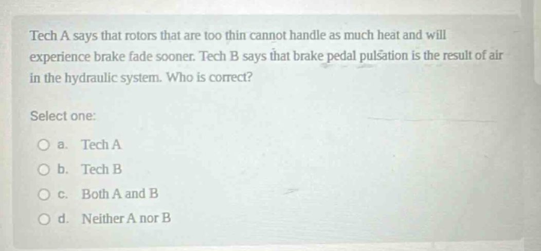 tech a says that rotors that are too thin cannot handle as much heat and will experience brake fade sooner. tech b says that brake pedal pulsation is the result of air in the hydraulic system. who is correct? select one: a. tech a b. tech b c. both a and b d. neither a nor b