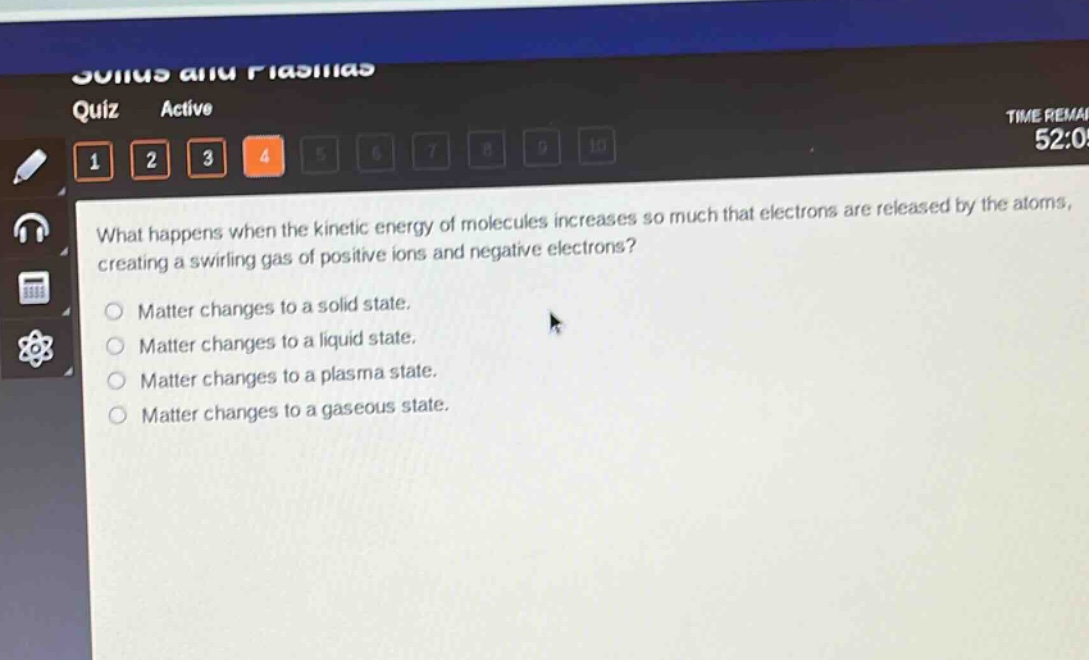 what happens when the kinetic energy of molecules increases so much that electrons are released by the atoms, creating a swirling gas of positive ions and negative electrons?\nmatter changes to a solid state.\nmatter changes to a liquid state.\nmatter changes to a plasma state.\nmatter changes to a gaseous state.