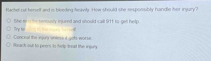 rachel cut herself and is bleeding heavily. how should she responsibly handle her injury?\nshe may be seriously injured and should call 911 to get help.\ntry tending to the injury herself.\nconceal the injury unless it gets worse.\nreach out to peers to help treat the injury.