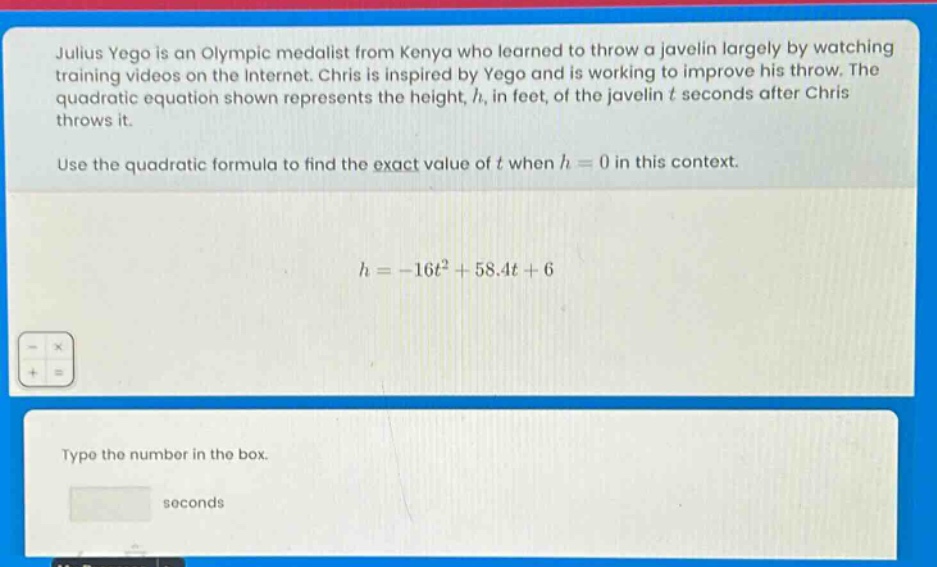 julius yego is an olympic medalist from kenya who learned to throw a javelin largely by watching training videos on the internet. chris is inspired by yego and is working to improve his throw. the quadratic equation shown represents the height, h, in feet, of the javelin t seconds after chris throws it. use the quadratic formula to find the exact value of t when h = 0 in this context. h=-16t^{2}+58.4t + 6 type the number in the box. seconds