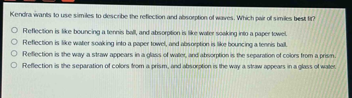 kendra wants to use similes to describe the reflection and absorption of waves. which pair of similes best fit?\nreflection is like bouncing a tennis ball, and absorption is like water soaking into a paper towel.\nreflection is like water soaking into a paper towel, and absorption is like bouncing a tennis ball.\nreflection is the way a straw appears in a glass of water, and absorption is the separation of colors from a prism.\nreflection is the separation of colors from a prism, and absorption is the way a straw appears in a glass of water.