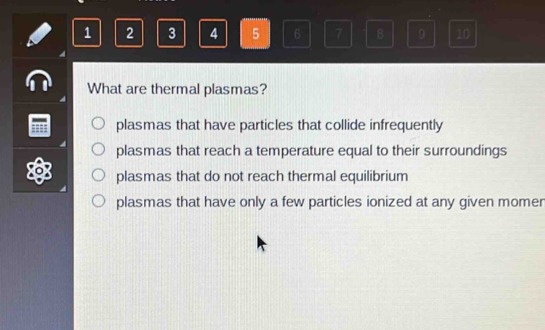 what are thermal plasmas?\nplasmas that have particles that collide infrequently\nplasmas that reach a temperature equal to their surroundings\nplasmas that do not reach thermal equilibrium\nplasmas that have only a few particles ionized at any given moment