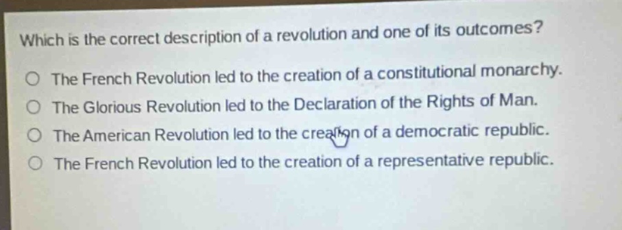 which is the correct description of a revolution and one of its outcomes?\nthe french revolution led to the creation of a constitutional monarchy.\nthe glorious revolution led to the declaration of the rights of man.\nthe american revolution led to the creation of a democratic republic.\nthe french revolution led to the creation of a representative republic.