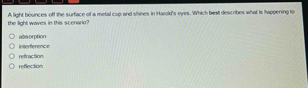 a light bounces off the surface of a metal cup and shines in harolds eyes. which best describes what is happening to the light waves in this scenario?\nabsorption\ninterference\nrefraction\nreflection