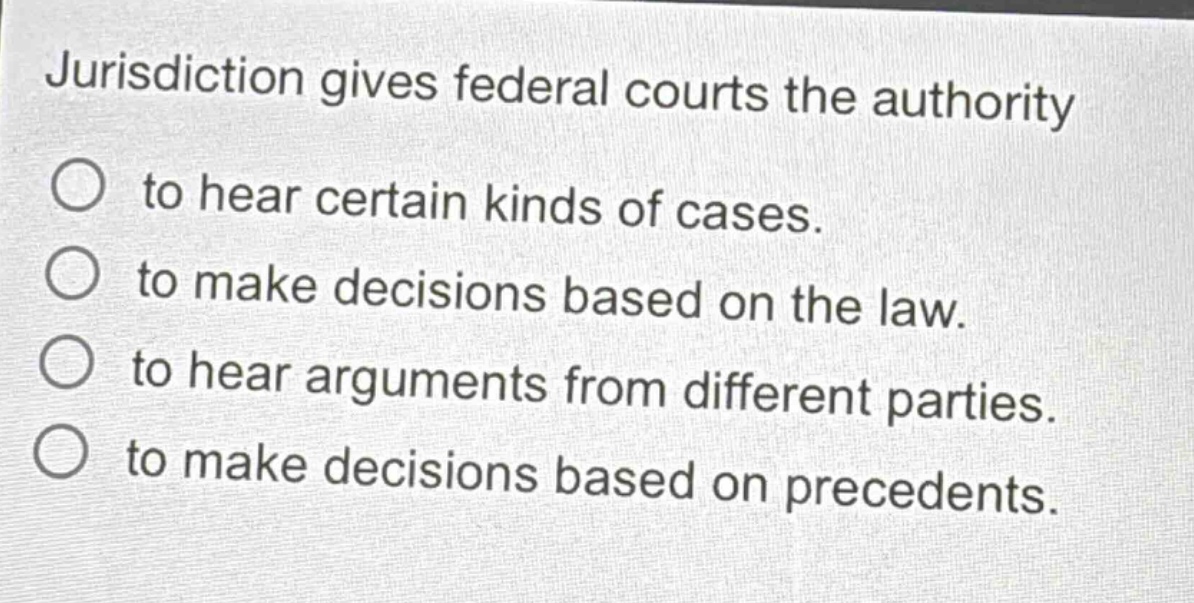 jurisdiction gives federal courts the authority\nto hear certain kinds of cases.\nto make decisions based on the law.\nto hear arguments from different parties.\nto make decisions based on precedents.