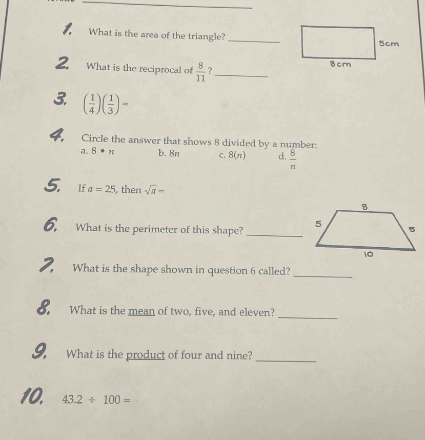 1. what is the area of the triangle? \n2. what is the reciprocal of $\frac{8}{11}$? \n3. $(\frac{1}{4})(\frac{1}{3})=$ \n4. circle the answer that shows 8 divided by a number: a. $8cdot n$ b. $8n$ c. $8(n)$ d. $\frac{8}{n}$ \n5. if $a = 25$, then $sqrt{a}=$ \n6. what is the perimeter of this shape? \n7. what is the shape shown in question 6 called? \n8. what is the mean of two, five, and eleven? \n9. what is the product of four and nine? \n10. $43.2div100=$