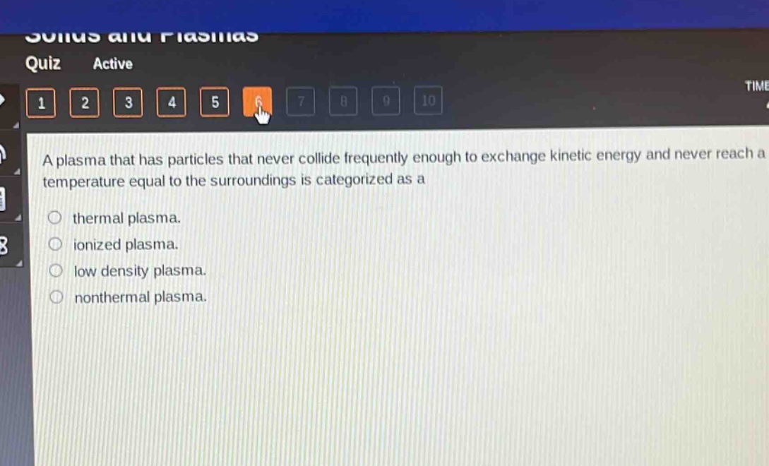 a plasma that has particles that never collide frequently enough to exchange kinetic energy and never reach a temperature equal to the surroundings is categorized as a\nthermal plasma.\nionized plasma.\nlow density plasma.\nnonthermal plasma.